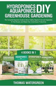 Hydroponics DIY, Aquaponics DIY, Greenhouse Gardening: 4 Books In 1 -The Complete Beginners Guide to Grow Healthy Organic Fruits and Vegetables All Ye - Thomas Watergreen