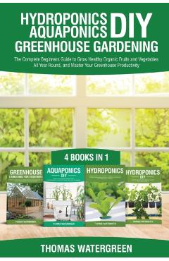 Hydroponics DIY, Aquaponics DIY, Greenhouse Gardening: 4 Books In 1 -The Complete Beginners Guide to Grow Healthy Organic Fruits and Vegetables All Ye - Thomas Watergreen