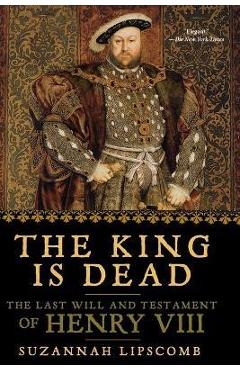 The King Is Dead: The Last Will and Testament of Henry VIII - Suzannah Lipscomb