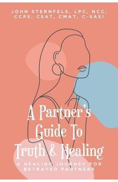 A Partner's Guide To Truth and Healing: A Healing Journey for Betrayed Partners - Sternfels Lpc Ncc Ccps Csat Cmat C-sasi