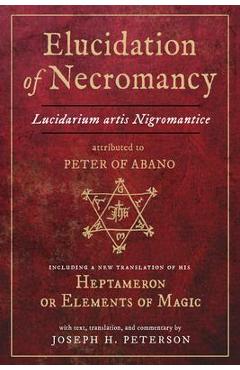 Elucidation of Necromancy Lucidarium Artis Nigromantice Attributed to Peter of Abano: Including a New Translation of His Heptameron or Elements of Mag - Joseph H. Peterson