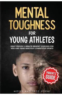 Mental Toughness For Young Athletes (Parent\'s Guide): Eight Proven 5-Minute Mindset Exercises For Kids And Teens Who Play Competitive Sports - Moses Horne