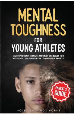 Mental Toughness For Young Athletes (Parent's Guide): Eight Proven 5-Minute Mindset Exercises For Kids And Teens Who Play Competitive Sports - Moses Horne
