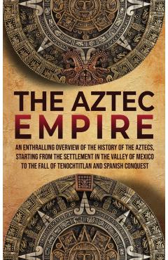 The Aztec Empire: An Enthralling Overview of the History of the Aztecs, Starting with the Settlement in the Valley of Mexico - Enthralling History
