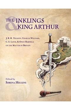 Inklings and King Arthur: J.R.R. Tolkien, Charles Williams, C.S. Lewis, and Owen Barfield on the Matter of Britain - Sorina Higgins