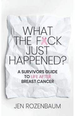 What the F*ck Just Happened? A Survivors Guide to Life After Breast Cancer. - Jen Rozenbaum