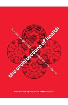 The Architecture of Health: Hospital Design and the Construction of Dignity - Michael P. Murphy