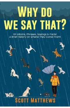 Why Do We Say That? 101 Idioms, Phrases, Sayings & Facts! A Brief History On Where They Come From! - Scott Matthews