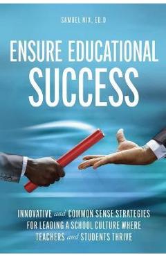 Ensure Educational Success: Innovative and Common Sense Strategies for Leading a School Culture Where Teachers and Students Thrive - Samuel Nix