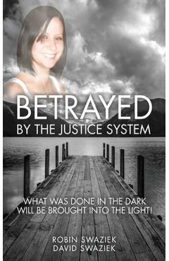 Betrayed by the Justice System: What Was Done in the Dark Will Be Brought Into the Light - Robin Swaziek