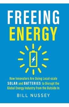 Freeing Energy: How Innovators Are Using Local-scale Solar and Batteries to Disrupt the Global Energy Industry from the Outside In - Bill Nussey