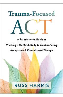 Trauma-Focused ACT: A Practitioner's Guide to Working with Mind, Body, and Emotion Using Acceptance and Commitment Therapy - Russ Harris