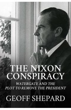 The Nixon Conspiracy: Watergate and the Plot to Remove the President - Geoff Shepard