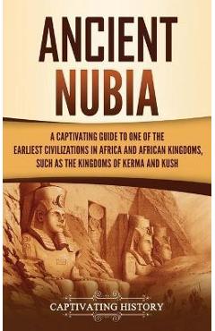 Ancient Nubia: A Captivating Guide to One of the Earliest Civilizations in Africa and African Kingdoms, Such as the Kingdoms of Kerma - Captivating History