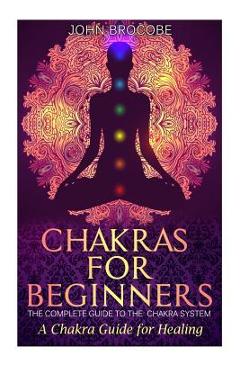 Chakras: Chakras for Beginners: The Complete Guide to the Chakra System: A Chakra Guide for Healing - John Brocobe