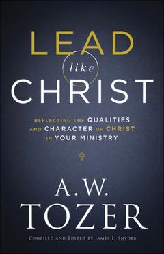 Lead Like Christ: Reflecting the Qualities and Character of Christ in Your Ministry - A. W. Tozer