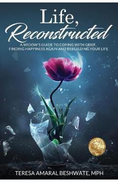 Life, Reconstructed - A Widow\'s Guide to Coping with Grief, Finding Happiness Again, and Rebuilding Your Life - Mph Teresa Amaral Beshwate