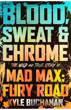 Blood, Sweat & Chrome: The Wild and True Story of Mad Max: Fury Road - Kyle Buchanan
