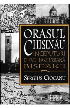 Orasul Chisinau. Inceputuri. Dezvoltare urbana. Biserici – Sergius Ciocanu libris.ro