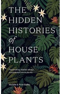 The Hidden Histories of Houseplants: Fascinating Stories of Our Most-Loved Houseplants - Alice Bailey