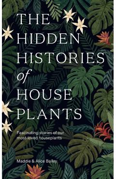 The Hidden Histories of Houseplants: Fascinating Stories of Our Most-Loved Houseplants - Alice Bailey