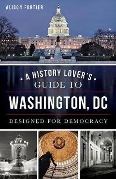 A History Lover\'s Guide to Washington, D.C.: Designed for Democracy - Alison Fortier