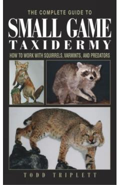 The Complete Guide to Small Game Taxidermy: How to Work with Squirrels, Varmints, and Predators - Todd Triplett