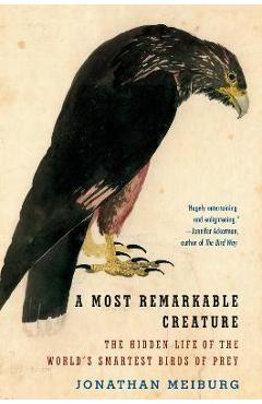 A Most Remarkable Creature: The Hidden Life of the World\'s Smartest Birds of Prey - Jonathan Meiburg
