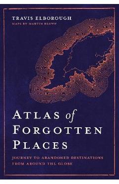 Atlas of Forgotten Places: Journey to Abandoned Destinations from Around the Globe - Travis Elborough