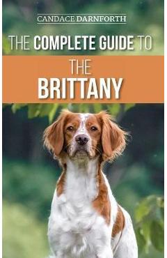 The Complete Guide to the Brittany: Selecting, Preparing For, Feeding, Socializing, Commands, Field Work Training, and Loving Your New Brittany Spanie - Candace Darnforth