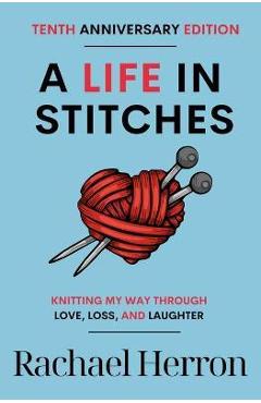 A Life in Stitches: Knitting My Way Through Love, Loss, and Laughter - Tenth Anniversary Edition - Rachael Herron