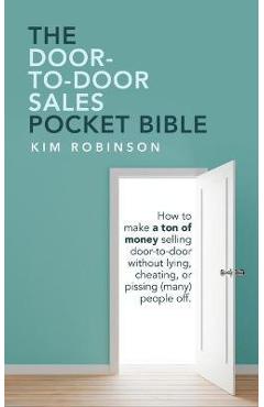 The Door-To-Door Sales Pocket Bible: How to Make a Ton of Money Selling Door-To-Door Without Lying, Cheating, or Pissing (Many) People Off. - Kim Robinson