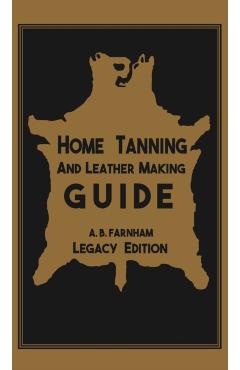 Home Tanning And Leather Making Guide (Legacy Edition): The Classic Manual For Working With And Preserving Your Own Buckskin, Hides, Skins, and Furs - Albert B. Farnham