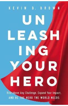 Unleashing Your Hero: Rise Above Any Challenge, Expand Your Impact, and Be the Hero the World Needs - Kevin D. Brown