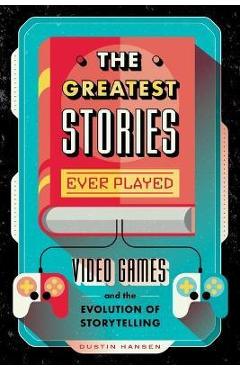 The Greatest Stories Ever Played: Video Games and the Evolution of Storytelling - Dustin Hansen