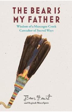 The Bear Is My Father: Indigenous Wisdom of a Muscogee Creek Caretaker of Sacred Ways - Bear Heart