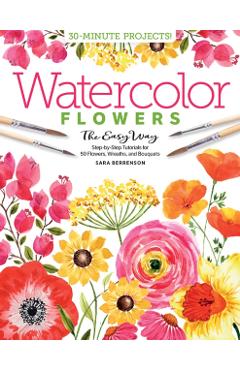 Watercolor the Easy Way Flowers: Step-By-Step Tutorials for 50 Flowers, Wreaths, and Bouquets - Sara Berrenson