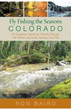 Fly fishing the seasons in colorado: an essential guide for fishing through the winter, spring, summer, and fall, first edition - ron baird