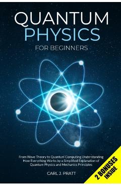 Quantum Physics for Beginners: From Wave Theory to Quantum Computing. Understanding How Everything Works by a Simplified Explanation of Quantum Physi - Carl J. Pratt