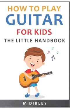 How To Play Guitar For Kids: The Little Handbook - M. Dibley