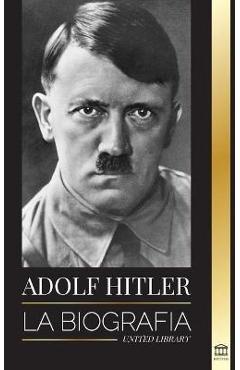 Adolf Hitler: La biograf�a - La vida y la muerte, la Alemania nazi y el auge y la ca�da del Tercer Reich - United Library