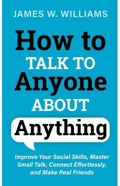 How to Talk to Anyone About Anything: Improve Your Social Skills, Master Small Talk, Connect Effortlessly, and Make Real Friends - James W. Williams