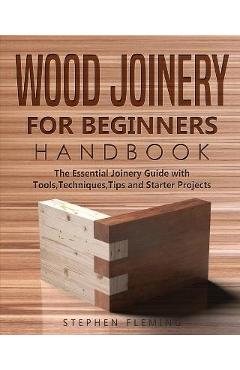 Wood Joinery for Beginners Handbook: The Essential Joinery Guide with Tools, Techniques, Tips and Starter Projects - Stephen Fleming