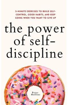 The Power of Self-Discipline: 5-Minute Exercises to Build Self-Control, Good Habits, and Keep Going When You Want to Give Up - Peter Hollins