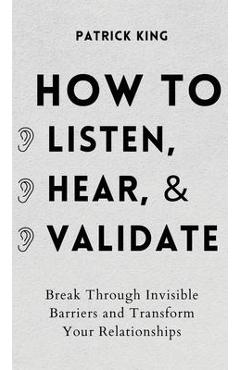 How to Listen, Hear, and Validate: Break Through Invisible Barriers and Transform Your Relationships - Patrick King