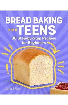 Bread Baking for Teens: 30 Step-By-Step Recipes for Beginners - Katie Shaw