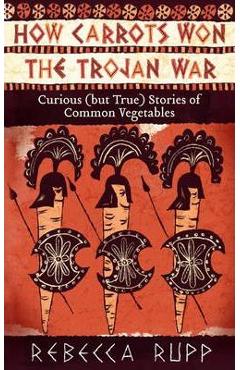How Carrots Won the Trojan War: Curious (But True) Stories of Common Vegetables - Rebecca Rupp