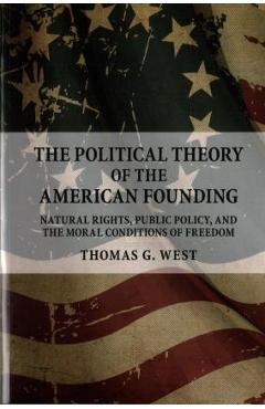 The Political Theory of the American Founding: Natural Rights, Public Policy, and the Moral Conditions of Freedom - Thomas G. West