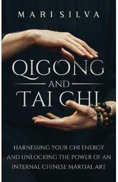 Qigong and Tai Chi: Harnessing Your Chi Energy and Unlocking the Power of an Internal Chinese Martial Art - Mari Silva