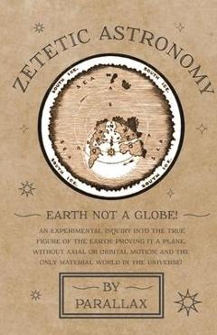 Zetetic Astronomy - Earth Not a Globe! An Experimental Inquiry into the True Figure of the Earth: Proving it a Plane, Without Axial or Orbital Motion; - Parallax
